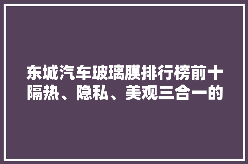 东城汽车玻璃膜排行榜前十隔热、隐私、美观三合一的选择指南
