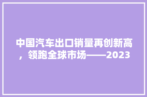 中国汽车出口销量再创新高，领跑全球市场——2023年中国汽车出口销量排行榜解读