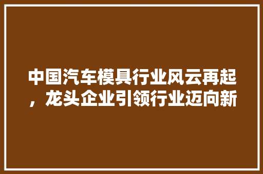 中国汽车模具行业风云再起，龙头企业引领行业迈向新高度  第1张