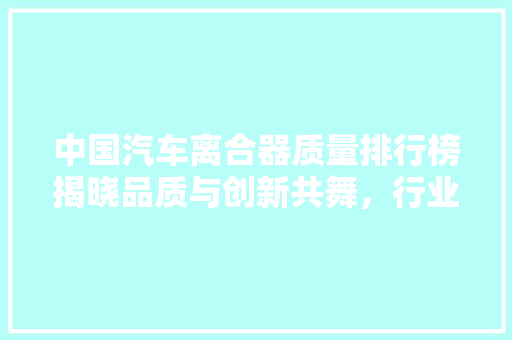 中国汽车离合器质量排行榜揭晓品质与创新共舞，行业迈向新高度