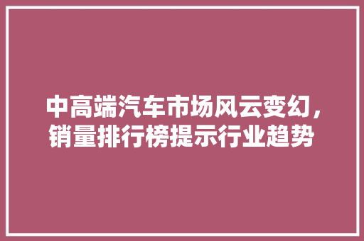 中高端汽车市场风云变幻，销量排行榜提示行业趋势