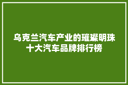 乌克兰汽车产业的璀璨明珠十大汽车品牌排行榜