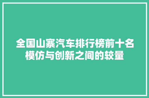 全国山寨汽车排行榜前十名模仿与创新之间的较量