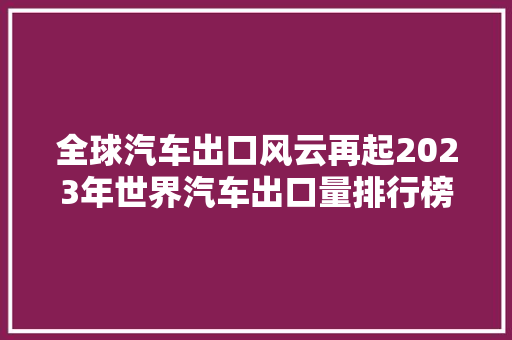 全球汽车出口风云再起2023年世界汽车出口量排行榜  第1张