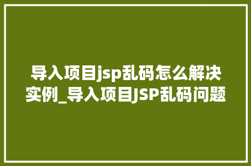 导入项目jsp乱码怎么解决实例_导入项目JSP乱码问题全面与解决方法实例