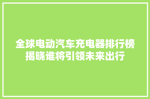 全球电动汽车充电器排行榜揭晓谁将引领未来出行