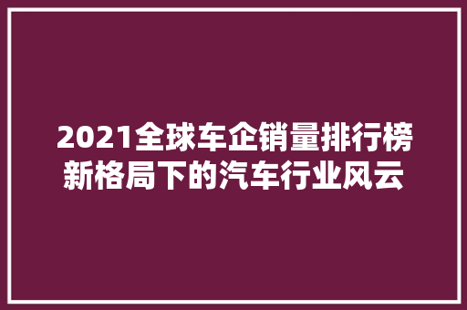 2021全球车企销量排行榜新格局下的汽车行业风云