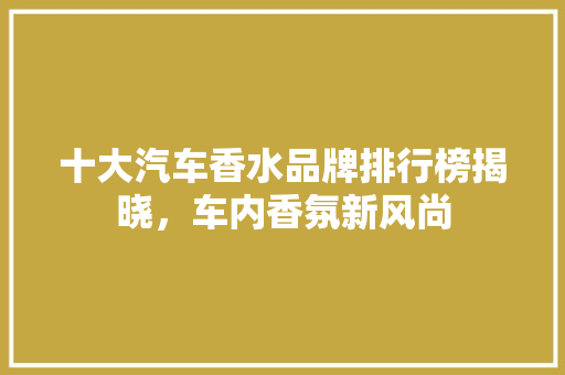 十大汽车香水品牌排行榜揭晓，车内香氛新风尚