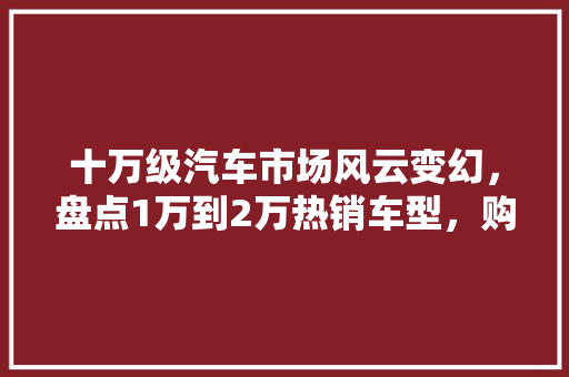 十万级汽车市场风云变幻，盘点1万到2万热销车型，购车不再迷茫！