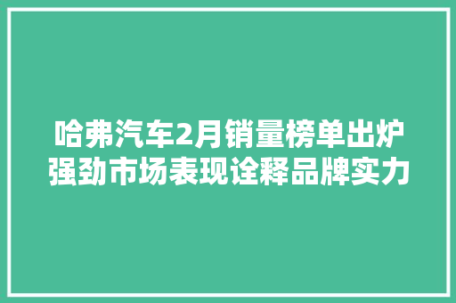 哈弗汽车2月销量榜单出炉强劲市场表现诠释品牌实力