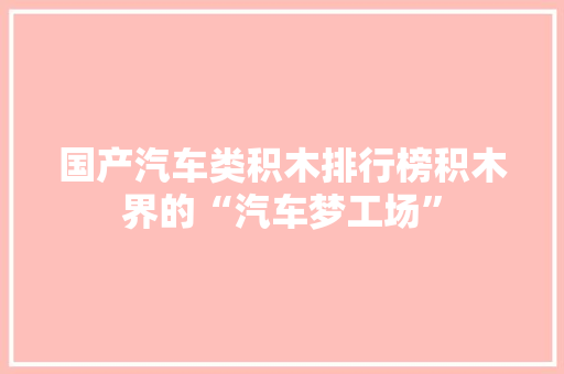 国产汽车类积木排行榜积木界的“汽车梦工场”