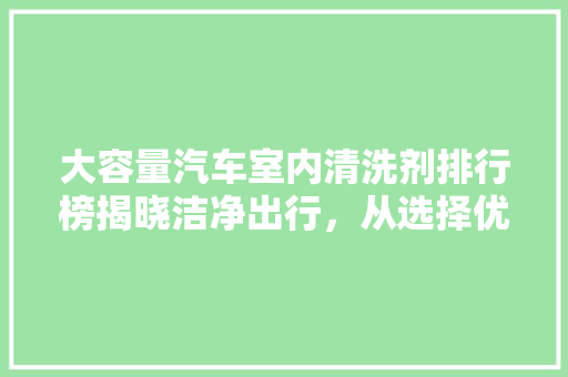 大容量汽车室内清洗剂排行榜揭晓洁净出行，从选择优质清洗剂开始