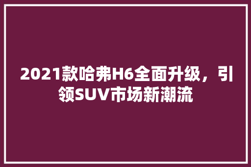 2021款哈弗H6全面升级，引领SUV市场新潮流