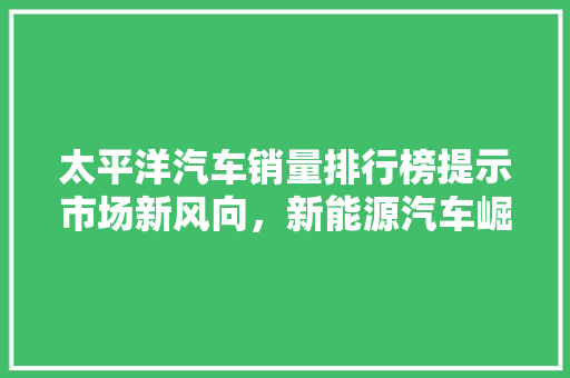太平洋汽车销量排行榜提示市场新风向，新能源汽车崛起成主流