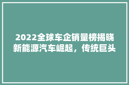 2022全球车企销量榜揭晓新能源汽车崛起，传统巨头面临挑战