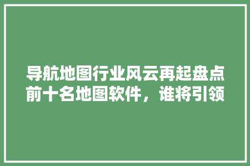 导航地图行业风云再起盘点前十名地图软件，谁将引领未来