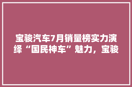 宝骏汽车7月销量榜实力演绎“国民神车”魅力，宝骏510领跑市场